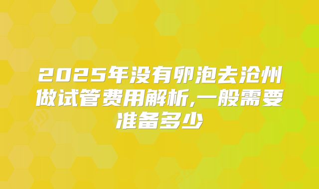 2025年没有卵泡去沧州做试管费用解析,一般需要准备多少