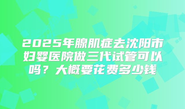 2025年腺肌症去沈阳市妇婴医院做三代试管可以吗?大概要花费多少钱