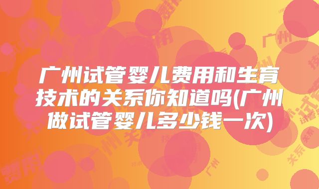 广州试管婴儿费用和生育技术的关系你知道吗(广州做试管婴儿多少钱一次)