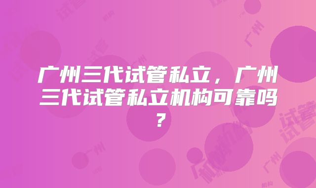 广州三代试管私立，广州三代试管私立机构可靠吗？