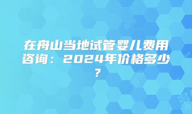 在舟山当地试管婴儿费用咨询：2024年价格多少？