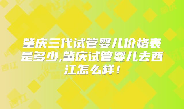 肇庆三代试管婴儿价格表是多少,肇庆试管婴儿去西江怎么样！