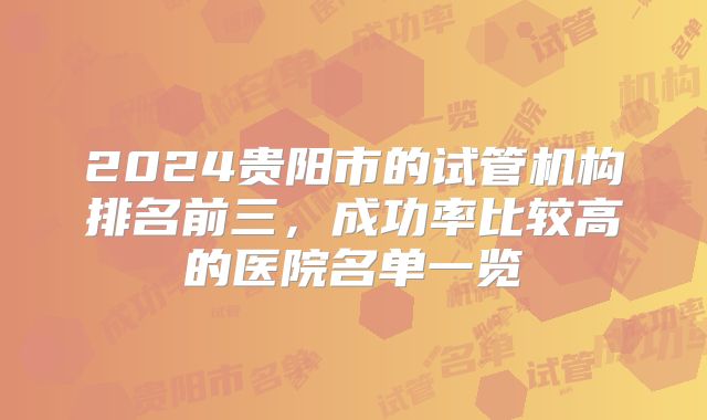 2024贵阳市的试管机构排名前三，成功率比较高的医院名单一览