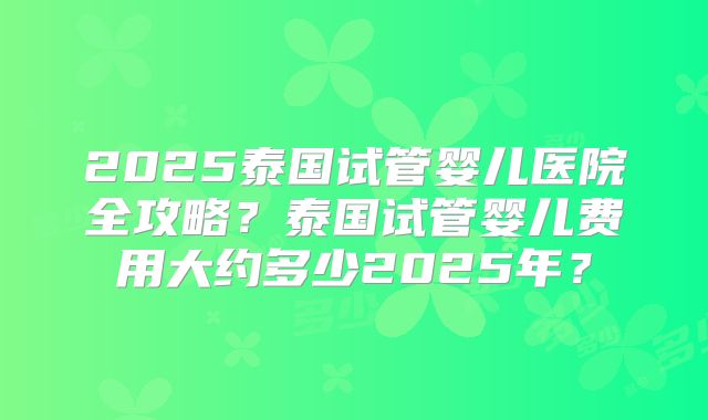 2025泰国试管婴儿医院全攻略？泰国试管婴儿费用大约多少2025年？