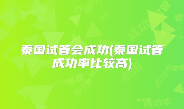 泰国试管会成功(泰国试管成功率比较高)