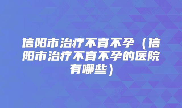 信阳市治疗不育不孕（信阳市治疗不育不孕的医院有哪些）