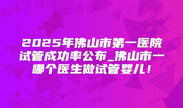 2025年佛山市第一医院试管成功率公布_佛山市一哪个医生做试管婴儿!