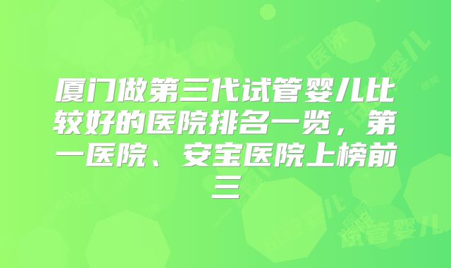 厦门做第三代试管婴儿比较好的医院排名一览，第一医院、安宝医院上榜前三