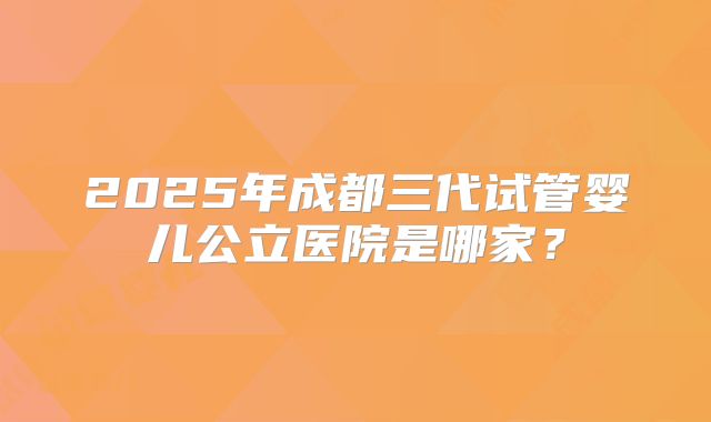 2025年成都三代试管婴儿公立医院是哪家?