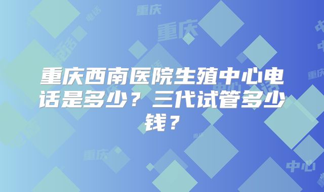 重庆西南医院生殖中心电话是多少?三代试管多少钱?