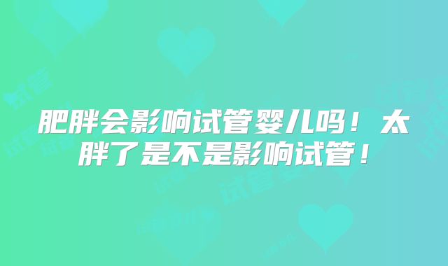 肥胖会影响试管婴儿吗！太胖了是不是影响试管！