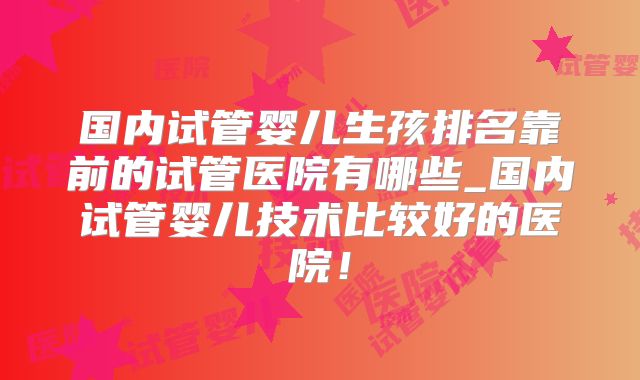 国内试管婴儿生孩排名靠前的试管医院有哪些_国内试管婴儿技术比较好的医院！