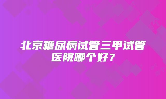 北京糖尿病试管三甲试管医院哪个好？