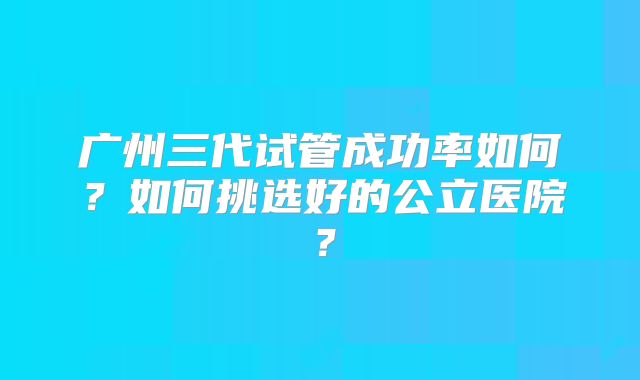 广州三代试管成功率如何？如何挑选好的公立医院？