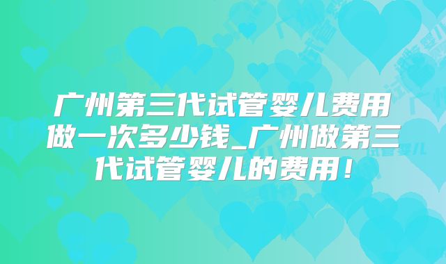 广州第三代试管婴儿费用做一次多少钱_广州做第三代试管婴儿的费用!