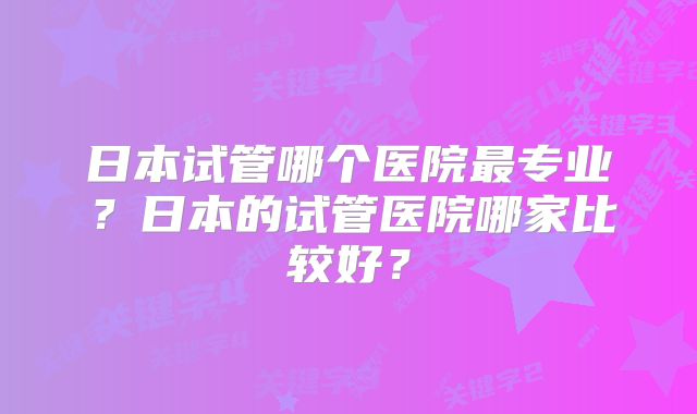 日本试管哪个医院最专业？日本的试管医院哪家比较好？