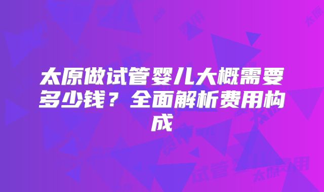 太原做试管婴儿大概需要多少钱？全面解析费用构成