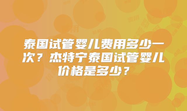 泰国试管婴儿费用多少一次?杰特宁泰国试管婴儿价格是多少?