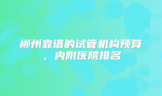 郴州靠谱的试管机构预算，内附医院排名