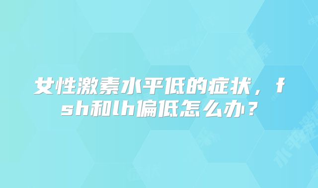 女性激素水平低的症状,fsh和lh偏低怎么办?
