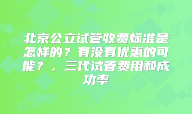 北京公立试管收费标准是怎样的？有没有优惠的可能？，三代试管费用和成功率