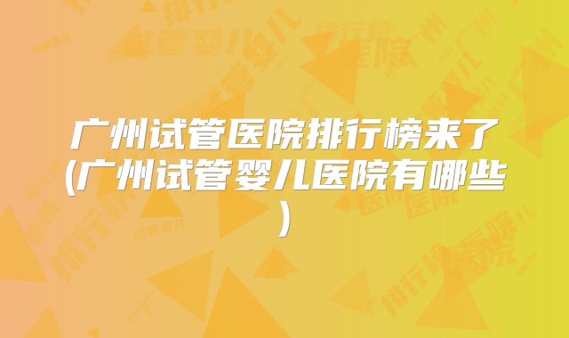 广州试管医院排行榜来了(广州试管婴儿医院有哪些)