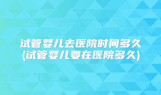 试管婴儿去医院时间多久(试管婴儿要在医院多久)