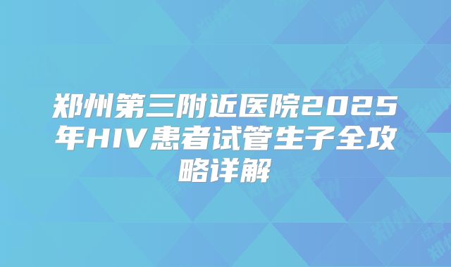 郑州第三附近医院2025年HIV患者试管生子全攻略详解