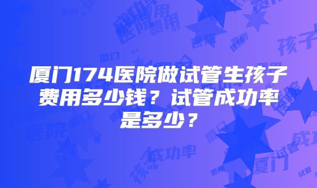 厦门174医院做试管生孩子费用多少钱？试管成功率是多少？