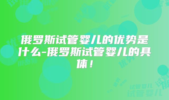 俄罗斯试管婴儿的优势是什么-俄罗斯试管婴儿的具体!