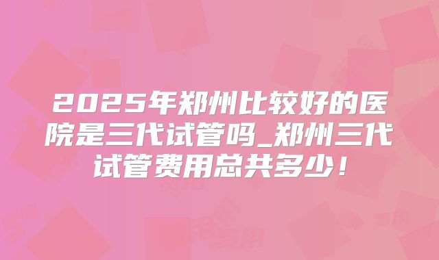 2025年郑州比较好的医院是三代试管吗_郑州三代试管费用总共多少！