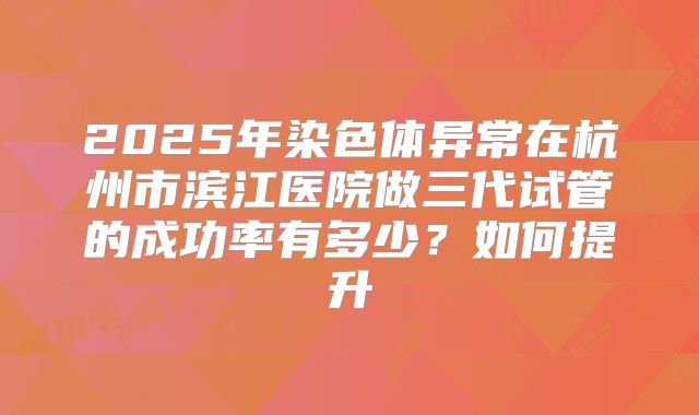 2025年染色体异常在杭州市滨江医院做三代试管的成功率有多少？如何提升