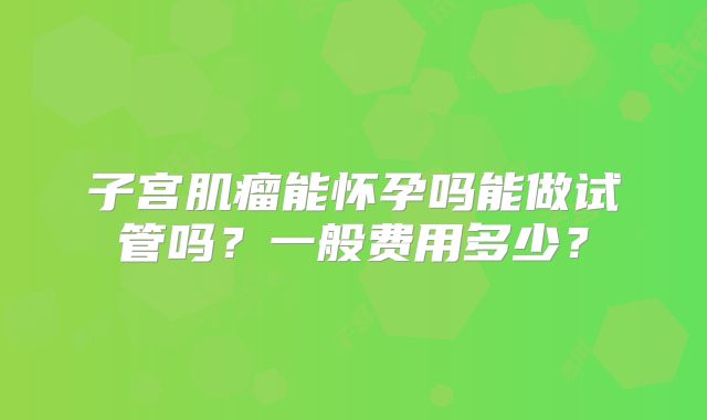 子宫肌瘤能怀孕吗能做试管吗?一般费用多少?