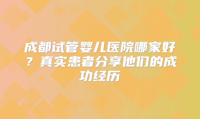 成都试管婴儿医院哪家好？真实患者分享他们的成功经历