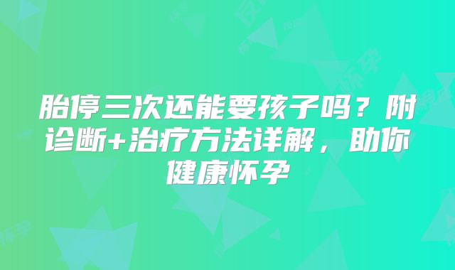 胎停三次还能要孩子吗？附诊断+治疗方法详解，助你健康怀孕