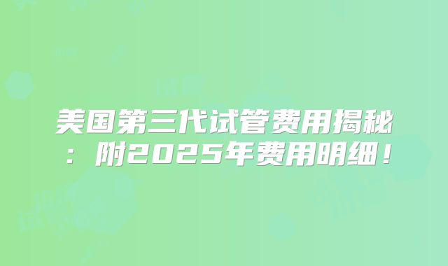 美国第三代试管费用揭秘：附2025年费用明细！
