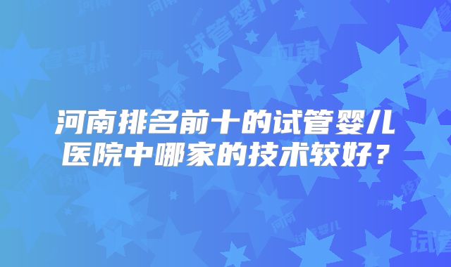河南排名前十的试管婴儿医院中哪家的技术较好？
