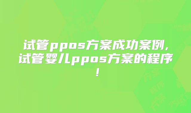 试管ppos方案成功案例,试管婴儿ppos方案的程序！