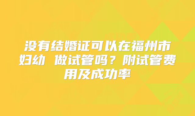 没有结婚证可以在福州市妇幼 做试管吗？附试管费用及成功率
