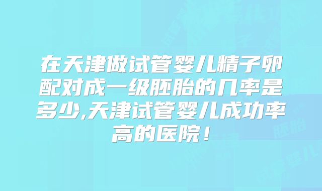 在天津做试管婴儿精子卵配对成一级胚胎的几率是多少,天津试管婴儿成功率高的医院!
