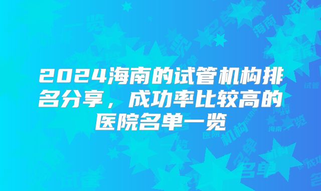2024海南的试管机构排名分享，成功率比较高的医院名单一览