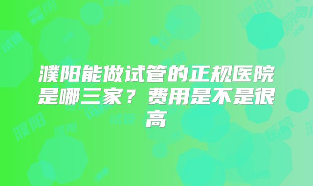 濮阳能做试管的正规医院是哪三家？费用是不是很高
