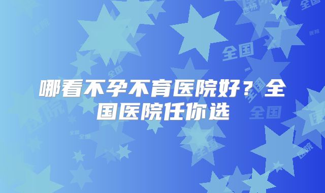 哪看不孕不育医院好？全国医院任你选