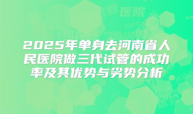 2025年单身去河南省人民医院做三代试管的成功率及其优势与劣势分析