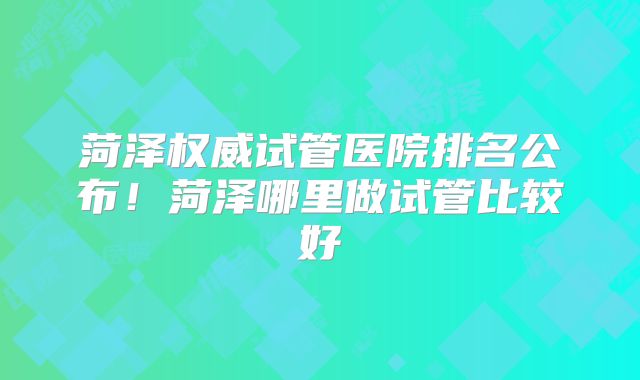 菏泽权威试管医院排名公布！菏泽哪里做试管比较好