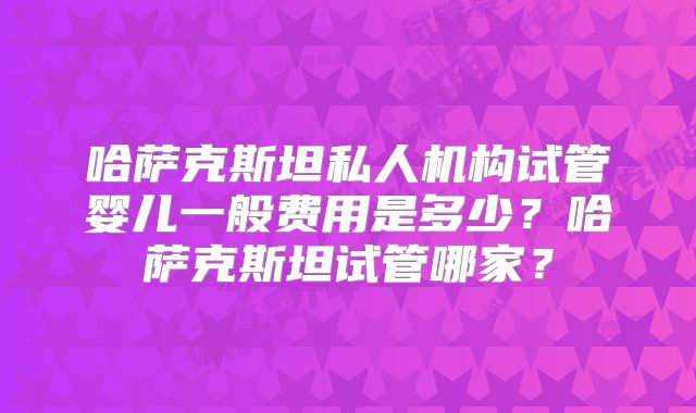 哈萨克斯坦私人机构试管婴儿一般费用是多少?哈萨克斯坦试管哪家?