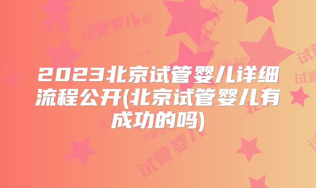 2023北京试管婴儿详细流程公开(北京试管婴儿有成功的吗)
