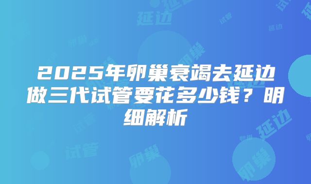 2025年卵巢衰竭去延边做三代试管要花多少钱？明细解析