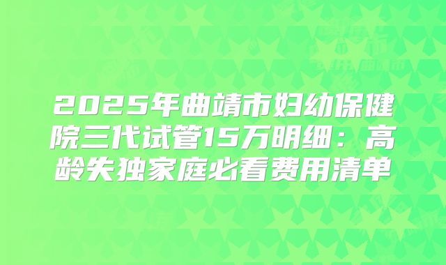 2025年曲靖市妇幼保健院三代试管15万明细：高龄失独家庭必看费用清单
