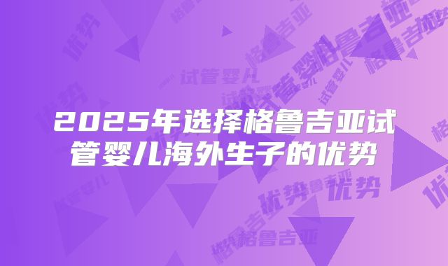 2025年选择格鲁吉亚试管婴儿海外生子的优势